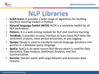 • Scikit-learn: It provides a wide range of algorithms for building
machine learning models in Python.
• Natural language Toolkit (NLTK): NLTK is a complete toolkit for all
NLP techniques.
• Pattern: It is a web mining module for NLP and machine learning.
• TextBlob: It provides an easy interface to learn basic NLP tasks like
sentiment analysis, noun phrase extraction, or pos-tagging.
• Quepy: Quepy is used to transform natural language questions into
queries in a database query language.
• SpaCy: SpaCy is an open-source NLP library which is used for Data
Extraction, Data Analysis, Sentiment Analysis, and Text
Summarization.
• Gensim: Gensim works with large datasets and processes data
streams.
 