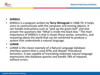 • SHRDLU
• SHRDLU is a program written by Terry Winograd in 1968-70. It helps
users to communicate with the computer and moving objects. It
can handle instructions such as "pick up the green boll" and also
answer the questions like "What is inside the black box." The main
importance of SHRDLU is that it shows those syntax, semantics, and
reasoning about the world that can be combined to produce a
system that understands a natural language.
• LUNAR
• LUNAR is the classic example of a Natural Language database
interface system that is used ATNs and Woods' Procedural
Semantics. It was capable of translating elaborate natural language
expressions into database queries and handle 78% of requests
without errors.
 