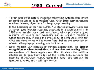 1980 - Current
• Till the year 1980, natural language processing systems were based
on complex sets of hand-written rules. After 1980, NLP introduced
machine learning algorithms for language processing.
• In the beginning of the year 1990s, NLP started growing faster and
achieved good process accuracy, especially in English Grammar. In
1990 also, an electronic text introduced, which provided a good
resource for training and examining natural language programs.
Other factors may include the availability of computers with fast
CPUs and more memory. The major factor behind the advancement
of natural language processing was the Internet.
• Now, modern NLP consists of various applications, like speech
recognition, machine translation, and machine text reading. When
we combine all these applications then it allows the artificial
intelligence to gain knowledge of the world. Let's consider the
example of AMAZON ALEXA, using this robot you can ask the
question to Alexa, and it will reply to you.
 