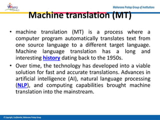 Machine translation (MT)
• machine translation (MT) is a process where a
computer program automatically translates text from
one source language to a different target language.
Machine language translation has a long and
interesting history dating back to the 1950s.
• Over time, the technology has developed into a viable
solution for fast and accurate translations. Advances in
artificial intelligence (AI), natural language processing
(NLP), and computing capabilities brought machine
translation into the mainstream.
 