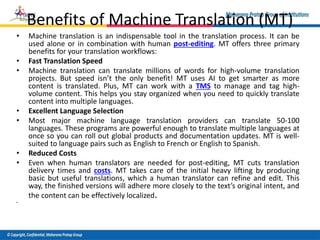 Benefits of Machine Translation (MT)
• Machine translation is an indispensable tool in the translation process. It can be
used alone or in combination with human post-editing. MT offers three primary
benefits for your translation workflows:
• Fast Translation Speed
• Machine translation can translate millions of words for high-volume translation
projects. But speed isn’t the only benefit! MT uses AI to get smarter as more
content is translated. Plus, MT can work with a TMS to manage and tag high-
volume content. This helps you stay organized when you need to quickly translate
content into multiple languages.
• Excellent Language Selection
• Most major machine language translation providers can translate 50-100
languages. These programs are powerful enough to translate multiple languages at
once so you can roll out global products and documentation updates. MT is well-
suited to language pairs such as English to French or English to Spanish.
• Reduced Costs
• Even when human translators are needed for post-editing, MT cuts translation
delivery times and costs. MT takes care of the initial heavy lifting by producing
basic but useful translations, which a human translator can refine and edit. This
way, the finished versions will adhere more closely to the text’s original intent, and
the content can be effectively localized.
•
 