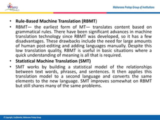 • Rule-Based Machine Translation (RBMT)
• RBMT— the earliest form of MT— translates content based on
grammatical rules. There have been significant advances in machine
translation technology since RBMT was developed, so it has a few
disadvantages. These drawbacks include the need for large amounts
of human post-editing and adding languages manually. Despite this
low translation quality, RBMT is useful in basic situations where a
quick understanding of meaning is all that is required.
• Statistical Machine Translation (SMT)
• SMT works by building a statistical model of the relationships
between text words, phrases, and sentences. It then applies this
translation model to a second language and converts the same
elements to the new language. SMT improves somewhat on RBMT
but still shares many of the same problems.
 
