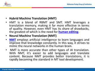 • Hybrid Machine Translation (HMT)
• HMT is a blend of RBMT and SMT. HMT leverages a
translation memory, making it far more effective in terms
of quality. However, even HMT has its share of drawbacks,
the greatest of which is the need for human editing.
• Neural Machine Translation (NMT)
• NMT employs artificial intelligence to learn languages and
improve that knowledge constantly. In this way, it strives to
mimic the neural networks in the human brain.
• NMT is more accurate than other types of AI translation.
With NMT, it’s easier to add languages and translate
content. Because NMT provides better translations, it is
rapidly becoming the standard in MT tool development.
 