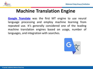 Machine Translation Engine
Google Translate was the first MT engine to use neural
language processing and employ machine learning from
repeated use. It’s generally considered one of the leading
machine translation engines based on usage, number of
languages, and integration with searches.
 
