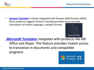 • Amazon Translate is closely integrated with Amazon Web Services (AWS).
Some evidence suggests Amazon Translate provides more accurate
translations of certain languages, notably Chinese.
.Microsoft Translator integrates with products like MS
Office and Skype. This feature provides instant access
to translation in documents and compatible
programs
 