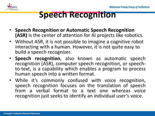 Speech Recognition
• Speech Recognition or Automatic Speech Recognition
(ASR) is the center of attention for AI projects like robotics.
• Without ASR, it is not possible to imagine a cognitive robot
interacting with a human. However, it is not quite easy to
build a speech recognizer.
• Speech recognition, also known as automatic speech
recognition (ASR), computer speech recognition, or speech-
to-text, is a capability which enables a program to process
human speech into a written format.
• While it’s commonly confused with voice recognition,
speech recognition focuses on the translation of speech
from a verbal format to a text one whereas voice
recognition just seeks to identify an individual user’s voice.
 
