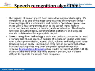 Speech recognition algorithms
• the vagaries of human speech have made development challenging. It’s
considered to be one of the most complex areas of computer science –
involving linguistics, mathematics and statistics. Speech recognizers are
made up of a few components, such as the speech input, feature
extraction, feature vectors, a decoder, and a word output. The decoder
leverages acoustic models, a pronunciation dictionary, and language
models to determine the appropriate output.
• Speech recognition technology is evaluated on its accuracy rate, i.e. word
error rate (WER), and speed. A number of factors can impact word error
rate, such as pronunciation, accent, pitch, volume, and background noise.
Reaching human parity – meaning an error rate on par with that of two
humans speaking – has long been the goal of speech recognition
systems. Research from Lippmann (link resides outside IBM) (PDF, 344 KB)
estimates the word error rate to be around 4 percent, but it’s been
difficult to replicate the results from this paper.
 
