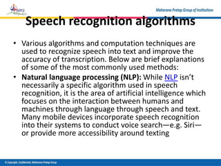 Speech recognition algorithms
• Various algorithms and computation techniques are
used to recognize speech into text and improve the
accuracy of transcription. Below are brief explanations
of some of the most commonly used methods:
• Natural language processing (NLP): While NLP isn’t
necessarily a specific algorithm used in speech
recognition, it is the area of artificial intelligence which
focuses on the interaction between humans and
machines through language through speech and text.
Many mobile devices incorporate speech recognition
into their systems to conduct voice search—e.g. Siri—
or provide more accessibility around texting
 