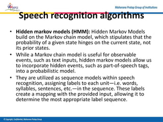 Speech recognition algorithms
• Hidden markov models (HMM): Hidden Markov Models
build on the Markov chain model, which stipulates that the
probability of a given state hinges on the current state, not
its prior states.
• While a Markov chain model is useful for observable
events, such as text inputs, hidden markov models allow us
to incorporate hidden events, such as part-of-speech tags,
into a probabilistic model.
• They are utilized as sequence models within speech
recognition, assigning labels to each unit—i.e. words,
syllables, sentences, etc.—in the sequence. These labels
create a mapping with the provided input, allowing it to
determine the most appropriate label sequence.
 