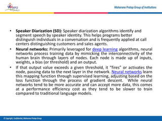 • Speaker Diarization (SD): Speaker diarization algorithms identify and
segment speech by speaker identity. This helps programs better
distinguish individuals in a conversation and is frequently applied at call
centers distinguishing customers and sales agents.
• Neural networks: Primarily leveraged for deep learning algorithms, neural
networks process training data by mimicking the interconnectivity of the
human brain through layers of nodes. Each node is made up of inputs,
weights, a bias (or threshold) and an output.
• If that output value exceeds a given threshold, it “fires” or activates the
node, passing data to the next layer in the network. Neural networks learn
this mapping function through supervised learning, adjusting based on the
loss function through the process of gradient descent. While neural
networks tend to be more accurate and can accept more data, this comes
at a performance efficiency cost as they tend to be slower to train
compared to traditional language models.
 