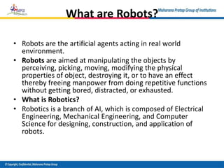 What are Robots?
• Robots are the artificial agents acting in real world
environment.
• Robots are aimed at manipulating the objects by
perceiving, picking, moving, modifying the physical
properties of object, destroying it, or to have an effect
thereby freeing manpower from doing repetitive functions
without getting bored, distracted, or exhausted.
• What is Robotics?
• Robotics is a branch of AI, which is composed of Electrical
Engineering, Mechanical Engineering, and Computer
Science for designing, construction, and application of
robots.
 