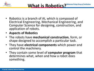 What is Robotics?
• Robotics is a branch of AI, which is composed of
Electrical Engineering, Mechanical Engineering, and
Computer Science for designing, construction, and
application of robots.
• Aspects of Robotics
• The robots have mechanical construction, form, or
shape designed to accomplish a particular task.
• They have electrical components which power and
control the machinery.
• They contain some level of computer program that
determines what, when and how a robot does
something.
 