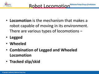 Robot Locomotion
• Locomotion is the mechanism that makes a
robot capable of moving in its environment.
There are various types of locomotions −
• Legged
• Wheeled
• Combination of Legged and Wheeled
Locomotion
• Tracked slip/skid
 
