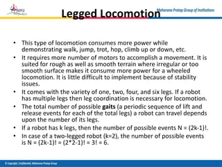 Legged Locomotion
• This type of locomotion consumes more power while
demonstrating walk, jump, trot, hop, climb up or down, etc.
• It requires more number of motors to accomplish a movement. It is
suited for rough as well as smooth terrain where irregular or too
smooth surface makes it consume more power for a wheeled
locomotion. It is little difficult to implement because of stability
issues.
• It comes with the variety of one, two, four, and six legs. If a robot
has multiple legs then leg coordination is necessary for locomotion.
• The total number of possible gaits (a periodic sequence of lift and
release events for each of the total legs) a robot can travel depends
upon the number of its legs.
• If a robot has k legs, then the number of possible events N = (2k-1)!.
• In case of a two-legged robot (k=2), the number of possible events
is N = (2k-1)! = (2*2-1)! = 3! = 6.
 