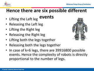 Hence there are six possible different
events
• Lifting the Left leg
• Releasing the Left leg
• Lifting the Right leg
• Releasing the Right leg
• Lifting both the legs together
• Releasing both the legs together
• In case of k=6 legs, there are 39916800 possible
events. Hence the complexity of robots is directly
proportional to the number of legs.
 
