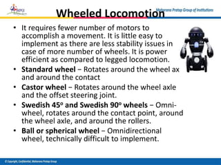 Wheeled Locomotion
• It requires fewer number of motors to
accomplish a movement. It is little easy to
implement as there are less stability issues in
case of more number of wheels. It is power
efficient as compared to legged locomotion.
• Standard wheel − Rotates around the wheel axle
and around the contact
• Castor wheel − Rotates around the wheel axle
and the offset steering joint.
• Swedish 45o and Swedish 90o wheels − Omni-
wheel, rotates around the contact point, around
the wheel axle, and around the rollers.
• Ball or spherical wheel − Omnidirectional
wheel, technically difficult to implement.
 