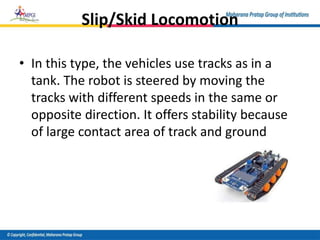 Slip/Skid Locomotion
• In this type, the vehicles use tracks as in a
tank. The robot is steered by moving the
tracks with different speeds in the same or
opposite direction. It offers stability because
of large contact area of track and ground
 