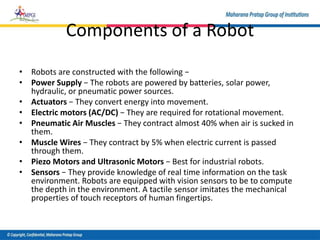 Components of a Robot
• Robots are constructed with the following −
• Power Supply − The robots are powered by batteries, solar power,
hydraulic, or pneumatic power sources.
• Actuators − They convert energy into movement.
• Electric motors (AC/DC) − They are required for rotational movement.
• Pneumatic Air Muscles − They contract almost 40% when air is sucked in
them.
• Muscle Wires − They contract by 5% when electric current is passed
through them.
• Piezo Motors and Ultrasonic Motors − Best for industrial robots.
• Sensors − They provide knowledge of real time information on the task
environment. Robots are equipped with vision sensors to be to compute
the depth in the environment. A tactile sensor imitates the mechanical
properties of touch receptors of human fingertips.
 
