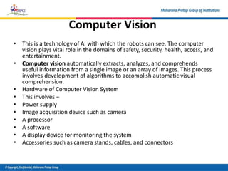 Computer Vision
• This is a technology of AI with which the robots can see. The computer
vision plays vital role in the domains of safety, security, health, access, and
entertainment.
• Computer vision automatically extracts, analyzes, and comprehends
useful information from a single image or an array of images. This process
involves development of algorithms to accomplish automatic visual
comprehension.
• Hardware of Computer Vision System
• This involves −
• Power supply
• Image acquisition device such as camera
• A processor
• A software
• A display device for monitoring the system
• Accessories such as camera stands, cables, and connectors
 