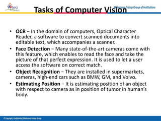 Tasks of Computer Vision
• OCR − In the domain of computers, Optical Character
Reader, a software to convert scanned documents into
editable text, which accompanies a scanner.
• Face Detection − Many state-of-the-art cameras come with
this feature, which enables to read the face and take the
picture of that perfect expression. It is used to let a user
access the software on correct match.
• Object Recognition − They are installed in supermarkets,
cameras, high-end cars such as BMW, GM, and Volvo.
• Estimating Position − It is estimating position of an object
with respect to camera as in position of tumor in human’s
body.
 