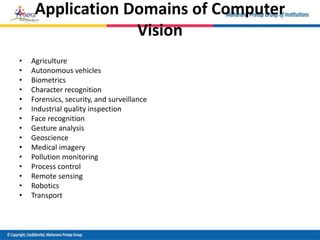Application Domains of Computer
Vision
• Agriculture
• Autonomous vehicles
• Biometrics
• Character recognition
• Forensics, security, and surveillance
• Industrial quality inspection
• Face recognition
• Gesture analysis
• Geoscience
• Medical imagery
• Pollution monitoring
• Process control
• Remote sensing
• Robotics
• Transport
 