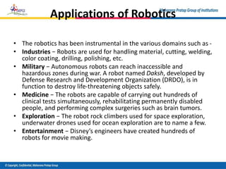 Applications of Robotics
• The robotics has been instrumental in the various domains such as -
• Industries − Robots are used for handling material, cutting, welding,
color coating, drilling, polishing, etc.
• Military − Autonomous robots can reach inaccessible and
hazardous zones during war. A robot named Daksh, developed by
Defense Research and Development Organization (DRDO), is in
function to destroy life-threatening objects safely.
• Medicine − The robots are capable of carrying out hundreds of
clinical tests simultaneously, rehabilitating permanently disabled
people, and performing complex surgeries such as brain tumors.
• Exploration − The robot rock climbers used for space exploration,
underwater drones used for ocean exploration are to name a few.
• Entertainment − Disney’s engineers have created hundreds of
robots for movie making.
 