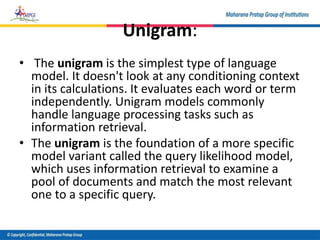 Unigram:
• The unigram is the simplest type of language
model. It doesn't look at any conditioning context
in its calculations. It evaluates each word or term
independently. Unigram models commonly
handle language processing tasks such as
information retrieval.
• The unigram is the foundation of a more specific
model variant called the query likelihood model,
which uses information retrieval to examine a
pool of documents and match the most relevant
one to a specific query.
 