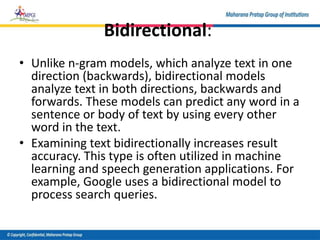 Bidirectional:
• Unlike n-gram models, which analyze text in one
direction (backwards), bidirectional models
analyze text in both directions, backwards and
forwards. These models can predict any word in a
sentence or body of text by using every other
word in the text.
• Examining text bidirectionally increases result
accuracy. This type is often utilized in machine
learning and speech generation applications. For
example, Google uses a bidirectional model to
process search queries.
 