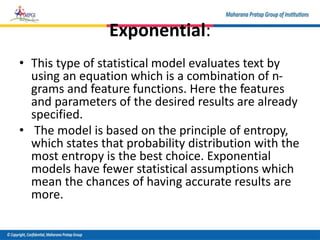 Exponential:
• This type of statistical model evaluates text by
using an equation which is a combination of n-
grams and feature functions. Here the features
and parameters of the desired results are already
specified.
• The model is based on the principle of entropy,
which states that probability distribution with the
most entropy is the best choice. Exponential
models have fewer statistical assumptions which
mean the chances of having accurate results are
more.
 