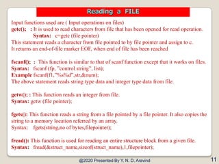 Input functions used are ( Input operations on files)
getc(); : It is used to read characters from file that has been opened for read operation.
Syntax: c=getc (file pointer)
This statement reads a character from file pointed to by file pointer and assign to c.
It returns an end-of-file marker EOF, when end of file has been reached
fscanf(); : This function is similar to that of scanf function except that it works on files.
Syntax: fscanf (fp, ”control string”, list);
Example fscanf(f1,”%s%d”,str,&num);
The above statement reads string type data and integer type data from file.
getw(); : This function reads an integer from file.
Syntax: getw (file pointer);
fgets(): This function reads a string from a file pointed by a file pointer. It also copies the
string to a memory location referred by an array.
Syntax: fgets(string,no of bytes,filepointer);
fread(): This function is used for reading an entire structure block from a given file.
Syntax: fread(&struct_name,sizeof(struct_name),1,filepointer);
@2020 Presented By Y. N. D. Aravind 11
Reading a FILE
 