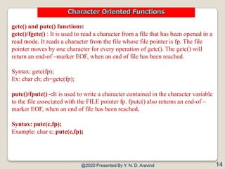 getc() and putc() functions:
getc()/fgetc() : It is used to read a character from a file that has been opened in a
read mode. It reads a character from the file whose file pointer is fp. The file
pointer moves by one character for every operation of getc(). The getc() will
return an end-of –marker EOF, when an end of file has been reached.
Syntax: getc(fp);
Ex: char ch; ch=getc(fp);
putc()/fputc() -:It is used to write a character contained in the character variable
to the file associated with the FILE pointer fp. fputc() also returns an end-of –
marker EOF, when an end of file has been reached.
Syntax: putc(c,fp);
Example: char c; putc(c,fp);
@2020 Presented By Y. N. D. Aravind 14
Character Oriented Functions
 
