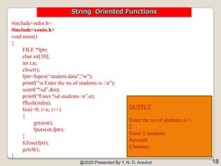 #include<stdio.h>
#include<conio.h>
void main()
{
FILE *fptr;
char str[10];
int i,n;
clrscr();
fptr=fopen(“student.data",“w");
printf("n Enter the no of students is :n");
scanf(“%d”,&n);
printf(“Enter %d students n”,n);
fflush(stdin);
for(i=0; i<n; i++)
{
gets(str);
fputs(str,fptr);
}
fclose(fptr);
getch();
}
@2020 Presented By Y. N. D. Aravind 18
String Oriented Functions
OUTPUT
Enter the no of students is :
2
Enter 2 students
Revanth
Chinmay
 