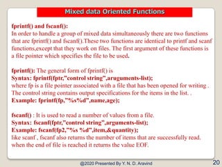 fprintf() and fscanf():
In order to handle a group of mixed data simultaneously there are two functions
that are fprintf() and fscanf().These two functions are identical to printf and scanf
functions,except that they work on files. The first argument of these functions is
a file pointer which specifies the file to be used.
fprintf(): The general form of fprintf() is
Syntax: fprintf(fptr,”control string”,aruguments-list);
where fp is a file pointer associated with a file that has been opened for writing .
The control string contains output specifications for the items in the list. .
Example: fprintf(fp,”%s%d”,name,age);
fscanf() : It is used to read a number of values from a file.
Syntax: fscanf(fptr,”control string”,arguments-list);
Example: fscanf(fp2,”%s %d”,item,&quantity);
like scanf , fscanf also returns the number of items that are successfully read.
when the end of file is reached it returns the value EOF.
@2020 Presented By Y. N. D. Aravind 20
Mixed data Oriented Functions
 