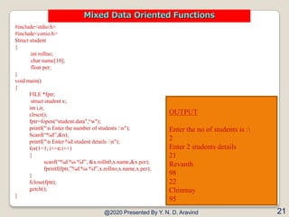 #include<stdio.h>
#include<conio.h>
Struct student
{
int rollno;
char name[10];
float per;
}
void main()
{
FILE *fptr;
struct student x;
int i,n;
clrscr();
fptr=fopen(“student.data",“w");
printf("n Enter the number of students :n");
Scanf(“%d”,&n);
printf("n Enter %d student details :n");
for(1=1; i<=n:i++)
{
scanf(“%d %s %f”, &x.rolln0,x.name,&x.per);
fprintf(fptr,”%d %s %f”,x.rollno,x.name,x.per);
}
fclose(fptr);
getch();
}
@2020 Presented By Y. N. D. Aravind 21
Mixed Data Oriented Functions
OUTPUT
Enter the no of students is :
2
Enter 2 students details
21
Revanth
98
22
Chinmay
95
 