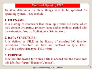 To store data in a file three things have to be specified for
operating system. They include
1. FILENAME :
It is a string of characters that make up a valid file name which
may contain two parts,a primary name and an optional period with
the extension. Prog1.c Myfirst.java Data.txt store
2. DATA STRUCTURE:
It is defined as FILE in the library of standard I/O function
definitions. Therefore all files are declared as type FILE.
FILE is a define data type. FILE *fptr;
3. PURPOSE:
It defines the reason for which a file is opened and the mode does
this job. fptr=fopen(“filename”,”mode”);
@2020 Presented By Y. N. D. Aravind
7
7
Modes of Opening FILE
 