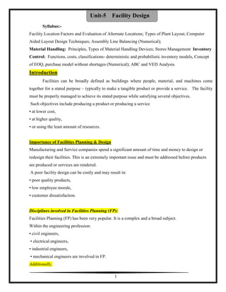 1
Syllabus:-
Facility Location Factors and Evaluation of Alternate Locations; Types of Plant Layout; Computer
Aided Layout Design Techniques; Assembly Line Balancing (Numerical);
Material Handling: Principles, Types of Material Handling Devices; Stores Management Inventory
Control: Functions, costs, classifications- deterministic and probabilistic inventory models, Concept
of EOQ, purchase model without shortages (Numerical); ABC and VED Analysis.
Introduction
Facilities can be broadly defined as buildings where people, material, and machines come
together for a stated purpose – typically to make a tangible product or provide a service. The facility
must be properly managed to achieve its stated purpose while satisfying several objectives.
Such objectives include producing a product or producing a service
• at lower cost,
• at higher quality,
• or using the least amount of resources.
Importance of Facilities Planning & Design
Manufacturing and Service companies spend a significant amount of time and money to design or
redesign their facilities. This is an extremely important issue and must be addressed before products
are produced or services are rendered.
A poor facility design can be costly and may result in:
• poor quality products,
• low employee morale,
• customer dissatisfaction.
Disciplines involved in Facilities Planning (FP):
Facilities Planning (FP) has been very popular. It is a complex and a broad subject.
Within the engineering profession:
• civil engineers,
• electrical engineers,
• industrial engineers,
• mechanical engineers are involved in FP.
Additionally,
Unit-5 Facility Design
 