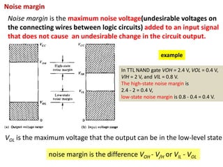 Noise margin is the maximum noise voltage(undesirable voltages on
the connecting wires between logic circuits) added to an input signal
that does not cause an undesirable change in the circuit output.
Noise margin
noise margin is the difference VOH - V/H or VlL - VOL
VOL is the maximum voltage that the output can be in the low-level state
example
In TTL NAND gate VOH = 2.4 V, VOL = 0.4 V,
VlH = 2 V, and VlL = 0.8 V.
The high-state noise margin is
2.4 - 2 = 0.4 V,
low-state noise margin is 0.8 - 0.4 = 0.4 V.
 