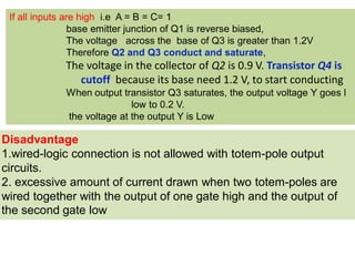 Disadvantage
1.wired-logic connection is not allowed with totem-pole output
circuits.
2. excessive amount of current drawn when two totem-poles are
wired together with the output of one gate high and the output of
the second gate low
If all inputs are high i.e A = B = C= 1
base emitter junction of Q1 is reverse biased,
The voltage across the base of Q3 is greater than 1.2V
Therefore Q2 and Q3 conduct and saturate,
The voltage in the collector of Q2 is 0.9 V. Transistor Q4 is
cutoff because its base need 1.2 V, to start conducting
When output transistor Q3 saturates, the output voltage Y goes l
low to 0.2 V.
the voltage at the output Y is Low
 