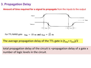 3. Propagation Delay
total propagation delay of the circuit is =propagation delay of a gate x
number of logic levels in the circuit.
Amount of time required for a signal to propagate from the inputs to the output
The average propagation delay of the TTL gate is (tPHL+ tPLH)/2
For TTL NAND gate
 
