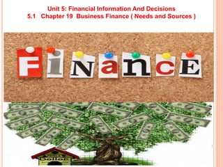 Unit 5: Financial Information And Decisions
5.1 Chapter 19 Business Finance ( Needs and Sources )
 