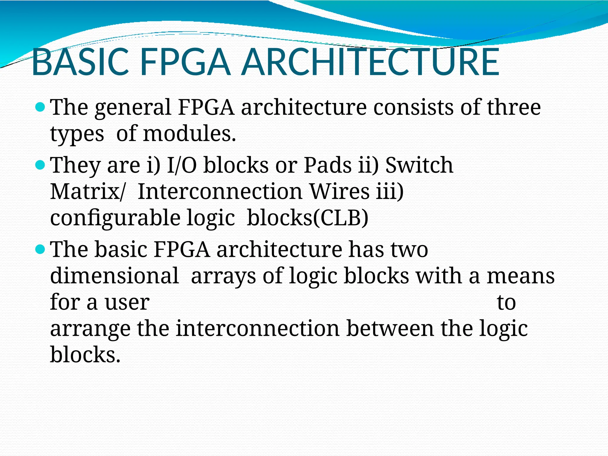 BASIC FPGA ARCHITECTURE
⚫The general FPGA architecture consists of three
types of modules.
⚫They are i) I/O blocks or Pads ii) Switch
Matrix/ Interconnection Wires iii)
configurable logic blocks(CLB)
⚫The basic FPGA architecture has two
dimensional arrays of logic blocks with a means
for a user to
arrange the interconnection between the logic
blocks.
 