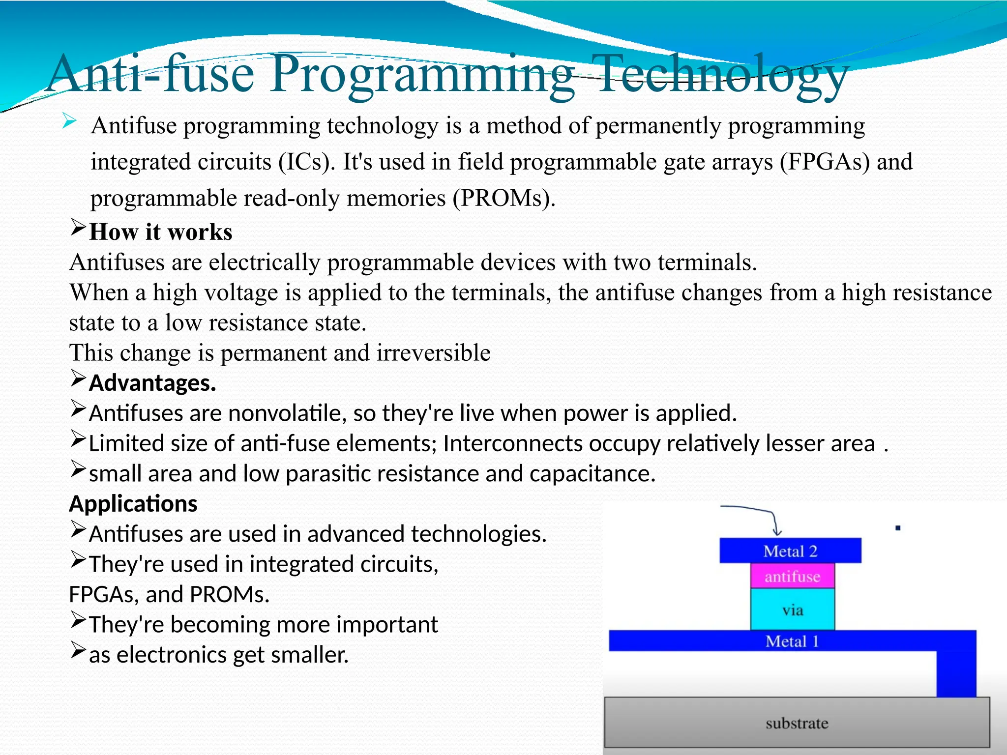 Anti-fuse Programming Technology
 Antifuse programming technology is a method of permanently programming
integrated circuits (ICs). It's used in field programmable gate arrays (FPGAs) and
programmable read-only memories (PROMs).
How it works
Antifuses are electrically programmable devices with two terminals.
When a high voltage is applied to the terminals, the antifuse changes from a high resistance
state to a low resistance state.
This change is permanent and irreversible
Advantages.
Antifuses are nonvolatile, so they're live when power is applied.
Limited size of anti-fuse elements; Interconnects occupy relatively lesser area .
small area and low parasitic resistance and capacitance.
Applications
Antifuses are used in advanced technologies.
They're used in integrated circuits,
FPGAs, and PROMs.
They're becoming more important
as electronics get smaller.
 