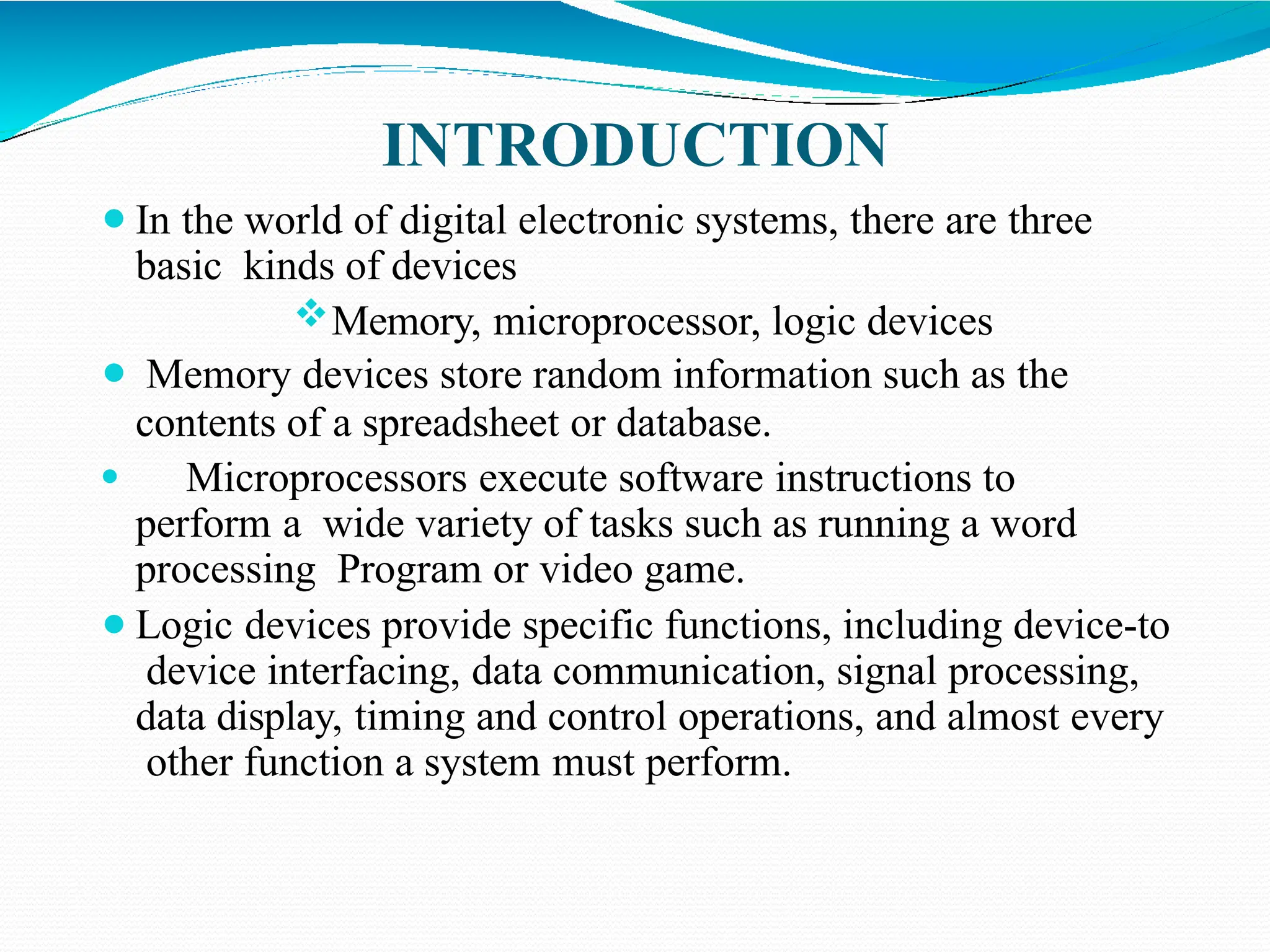 INTRODUCTION
⚫In the world of digital electronic systems, there are three
basic kinds of devices
Memory, microprocessor, logic devices
⚫ Memory devices store random information such as the
contents of a spreadsheet or database.
⚫ Microprocessors execute software instructions to
perform a wide variety of tasks such as running a word
processing Program or video game.
⚫Logic devices provide specific functions, including device-to
device interfacing, data communication, signal processing,
data display, timing and control operations, and almost every
other function a system must perform.
 