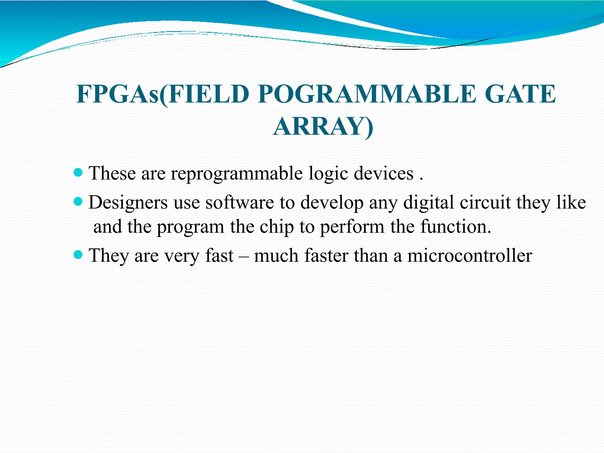 FPGAs(FIELD POGRAMMABLE GATE
ARRAY)
⚫These are reprogrammable logic devices .
⚫Designers use software to develop any digital circuit they like
and the program the chip to perform the function.
⚫They are very fast – much faster than a microcontroller
 