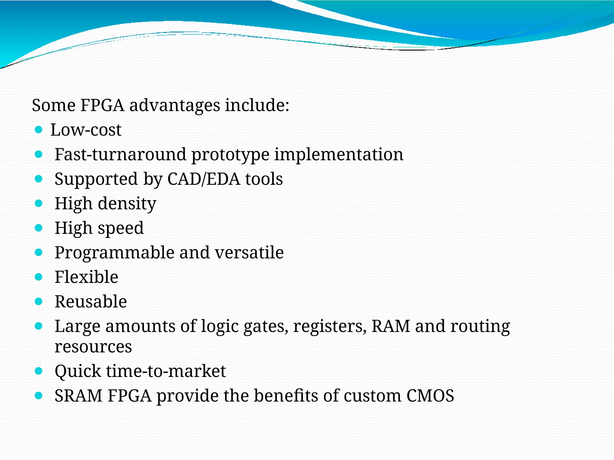 Some FPGA advantages include:
⚫ Low-cost
⚫ Fast-turnaround prototype implementation
⚫ Supported by CAD/EDA tools
⚫ High density
⚫ High speed
⚫ Programmable and versatile
⚫ Flexible
⚫ Reusable
⚫ Large amounts of logic gates, registers, RAM and routing
resources
⚫ Quick time-to-market
⚫ SRAM FPGA provide the benefits of custom CMOS
 
