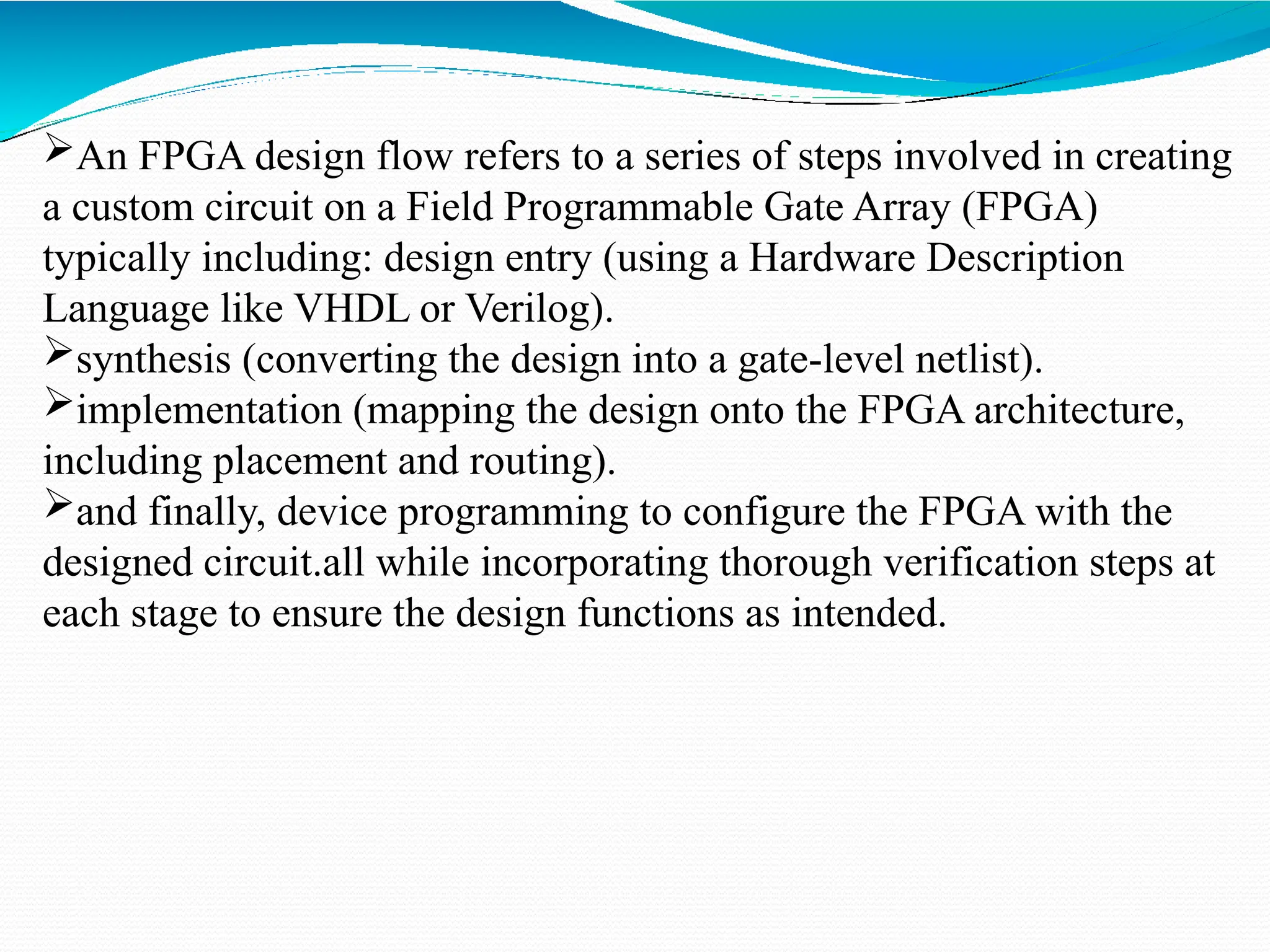 An FPGA design flow refers to a series of steps involved in creating
a custom circuit on a Field Programmable Gate Array (FPGA)
typically including: design entry (using a Hardware Description
Language like VHDL or Verilog).
synthesis (converting the design into a gate-level netlist).
implementation (mapping the design onto the FPGA architecture,
including placement and routing).
and finally, device programming to configure the FPGA with the
designed circuit.all while incorporating thorough verification steps at
each stage to ensure the design functions as intended.
 