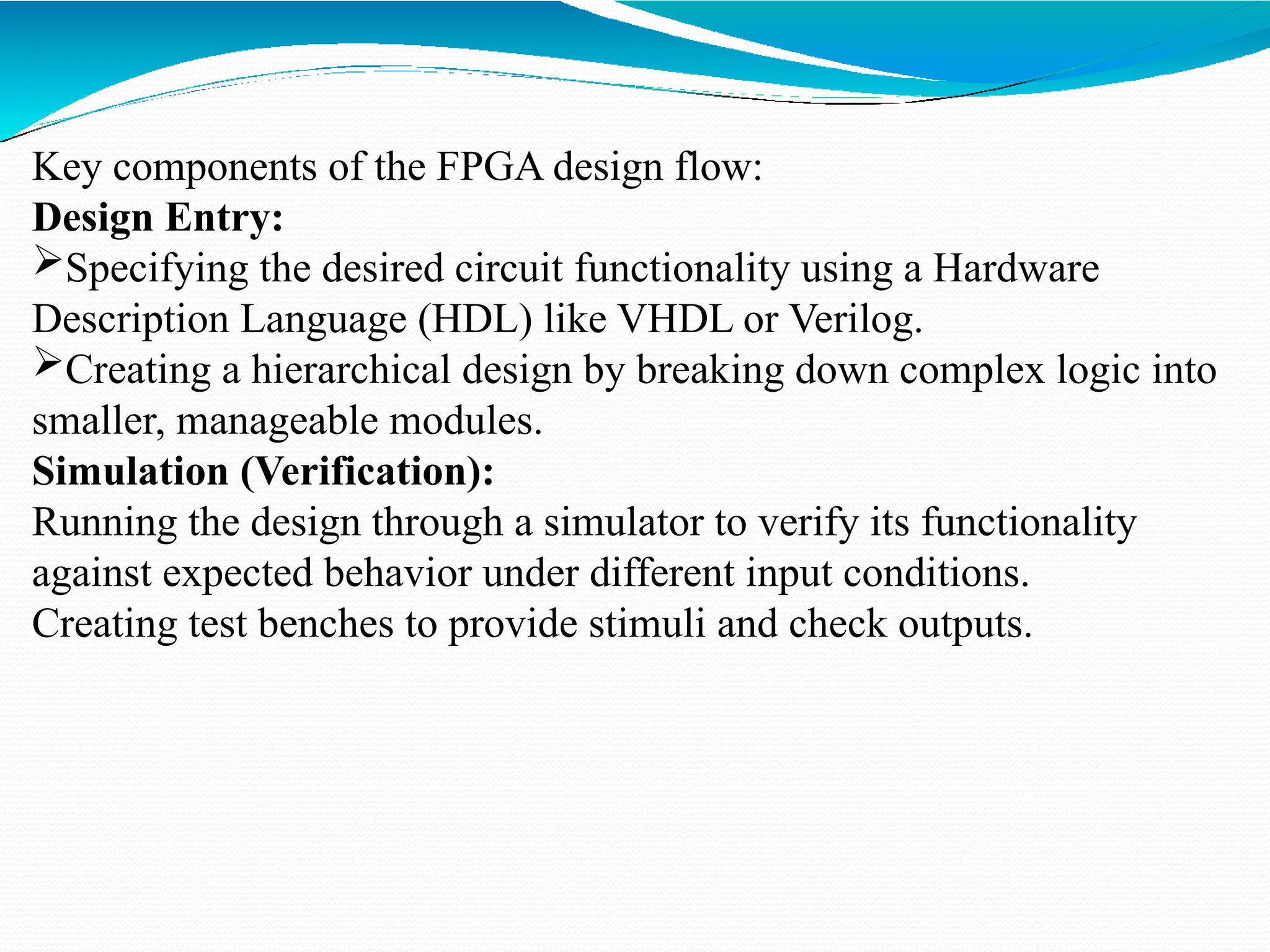 Key components of the FPGA design flow:
Design Entry:
Specifying the desired circuit functionality using a Hardware
Description Language (HDL) like VHDL or Verilog.
Creating a hierarchical design by breaking down complex logic into
smaller, manageable modules.
Simulation (Verification):
Running the design through a simulator to verify its functionality
against expected behavior under different input conditions.
Creating test benches to provide stimuli and check outputs.
 