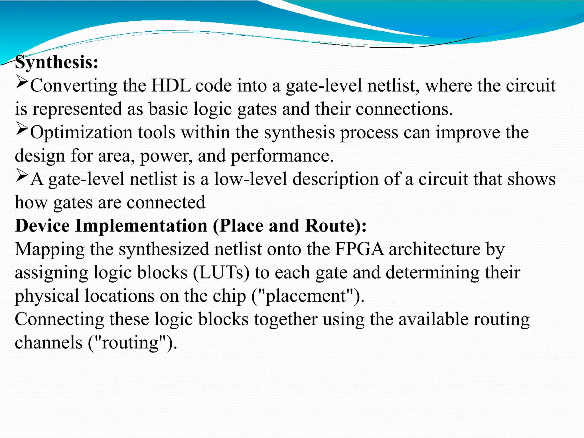Synthesis:
Converting the HDL code into a gate-level netlist, where the circuit
is represented as basic logic gates and their connections.
Optimization tools within the synthesis process can improve the
design for area, power, and performance.
A gate-level netlist is a low-level description of a circuit that shows
how gates are connected
Device Implementation (Place and Route):
Mapping the synthesized netlist onto the FPGA architecture by
assigning logic blocks (LUTs) to each gate and determining their
physical locations on the chip ("placement").
Connecting these logic blocks together using the available routing
channels ("routing").
 