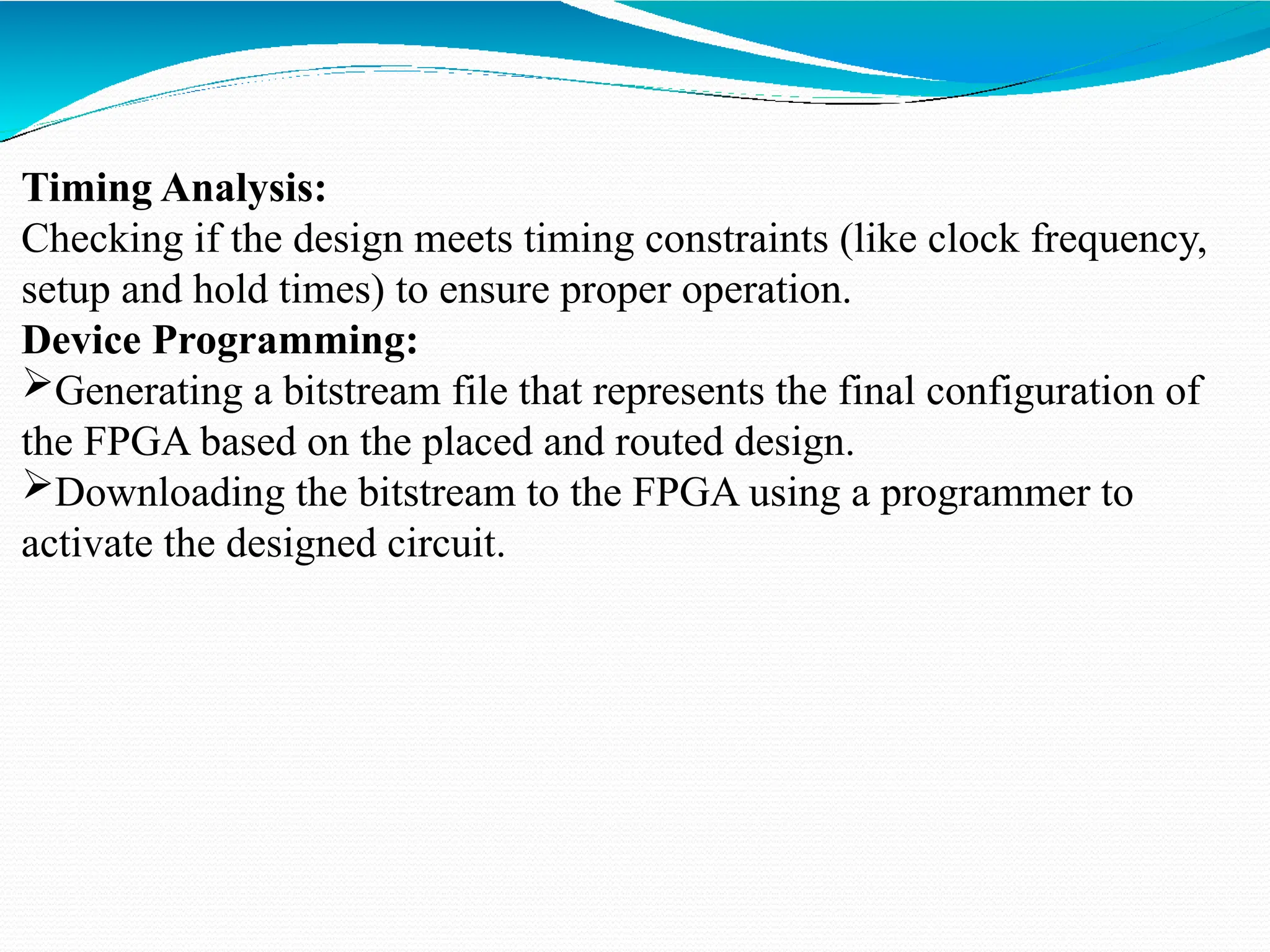 Timing Analysis:
Checking if the design meets timing constraints (like clock frequency,
setup and hold times) to ensure proper operation.
Device Programming:
Generating a bitstream file that represents the final configuration of
the FPGA based on the placed and routed design.
Downloading the bitstream to the FPGA using a programmer to
activate the designed circuit.
 