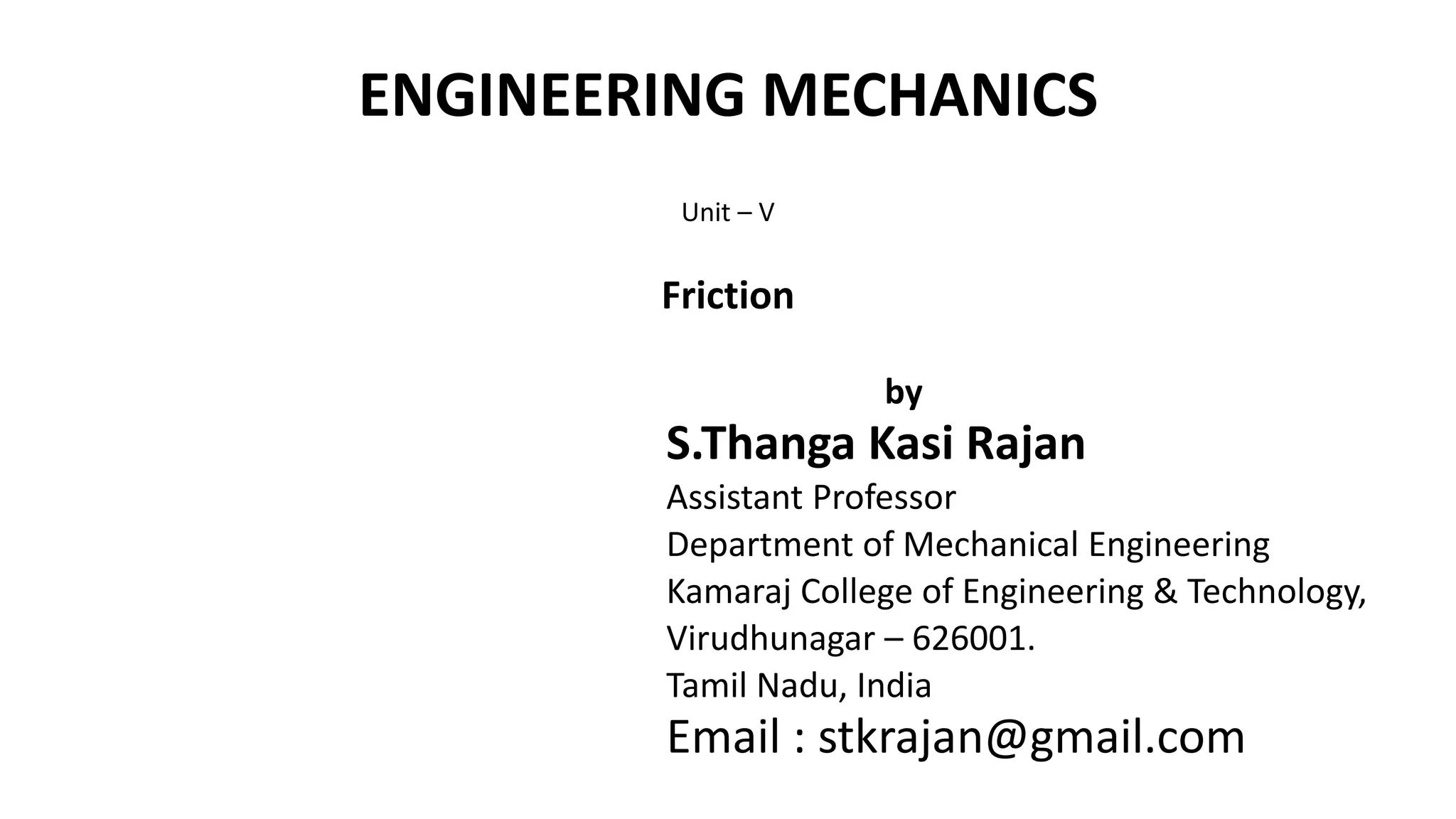 ENGINEERING MECHANICS
Unit – V
Friction
by
S.Thanga Kasi Rajan
Assistant Professor
Department of Mechanical Engineering
Kamaraj College of Engineering & Technology,
Virudhunagar – 626001.
Tamil Nadu, India
Email : stkrajan@gmail.com
 